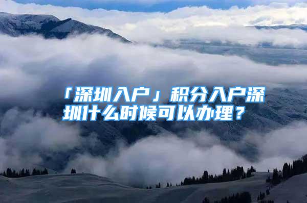 「深圳入戶」積分入戶深圳什么時候可以辦理？