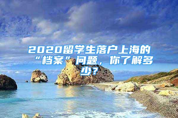 2020留學(xué)生落戶(hù)上海的“檔案”問(wèn)題，你了解多少？