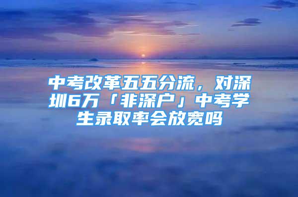 中考改革五五分流，對深圳6萬「非深戶」中考學(xué)生錄取率會放寬嗎