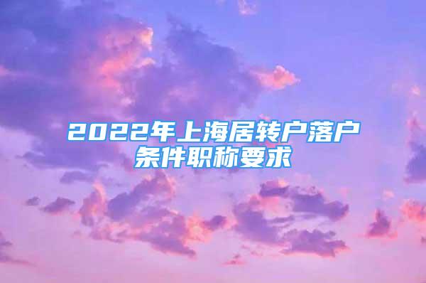 2022年上海居轉(zhuǎn)戶落戶條件職稱要求