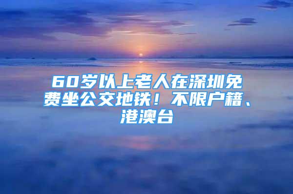 60歲以上老人在深圳免費(fèi)坐公交地鐵！不限戶籍、港澳臺(tái)