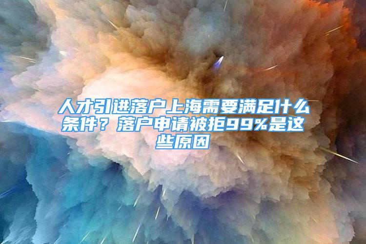 人才引進(jìn)落戶上海需要滿足什么條件？落戶申請被拒99%是這些原因