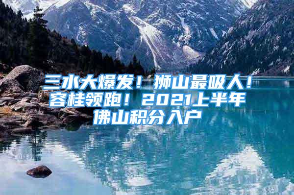 三水大爆發(fā)！獅山最吸人！容桂領(lǐng)跑！2021上半年佛山積分入戶