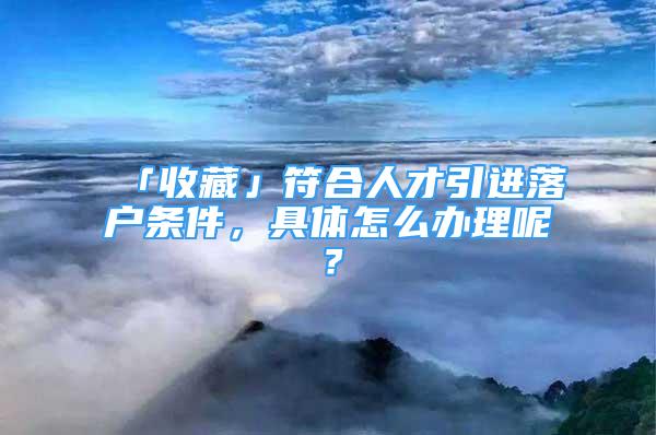 「收藏」符合人才引進(jìn)落戶條件，具體怎么辦理呢？