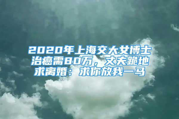 2020年上海交大女博士治癌需80萬，丈夫跪地求離婚：求你放我一馬