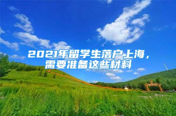 2021年留學(xué)生落戶(hù)上海，需要準(zhǔn)備這些材料