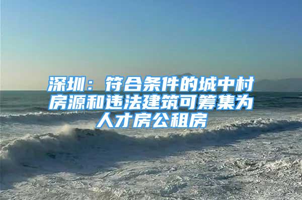 深圳：符合條件的城中村房源和違法建筑可籌集為人才房公租房