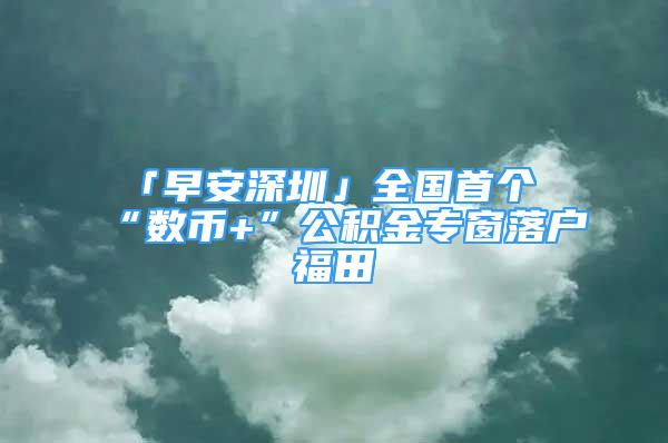 「早安深圳」全國首個(gè)“數(shù)幣+”公積金專窗落戶福田