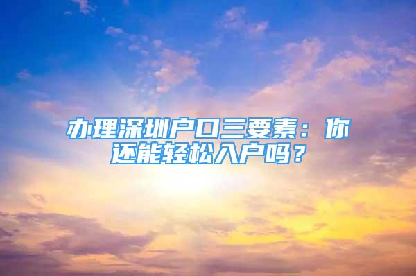 辦理深圳戶口三要素：你還能輕松入戶嗎？