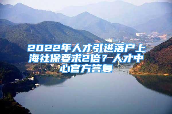 2022年人才引進(jìn)落戶上海社保要求2倍？人才中心官方答復(fù)