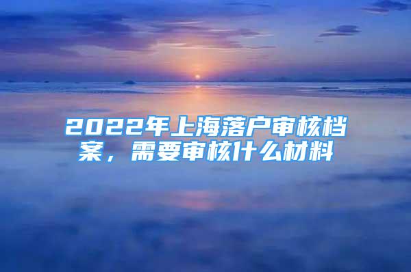 2022年上海落戶審核檔案，需要審核什么材料