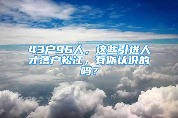 43戶96人，這些引進(jìn)人才落戶松江，有你認(rèn)識(shí)的嗎？