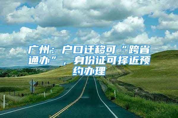 廣州：戶口遷移可“跨省通辦”，身份證可擇近預(yù)約辦理