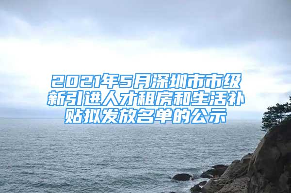 2021年5月深圳市市級(jí)新引進(jìn)人才租房和生活補(bǔ)貼擬發(fā)放名單的公示