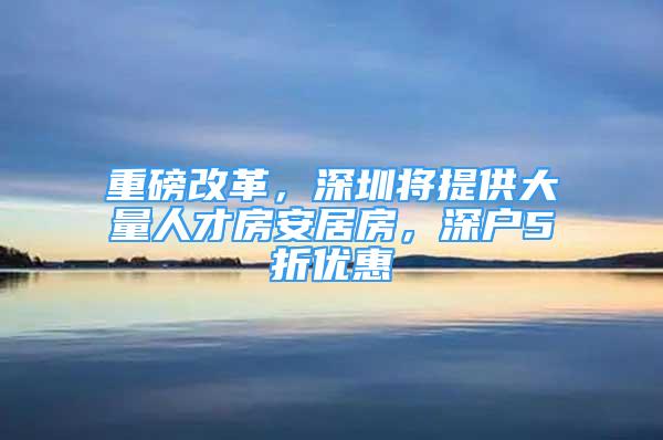 重磅改革，深圳將提供大量人才房安居房，深戶5折優(yōu)惠