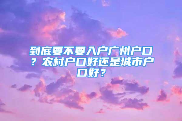 到底要不要入戶廣州戶口？農(nóng)村戶口好還是城市戶口好？