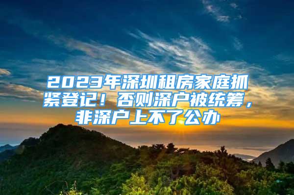 2023年深圳租房家庭抓緊登記！否則深戶(hù)被統(tǒng)籌，非深戶(hù)上不了公辦