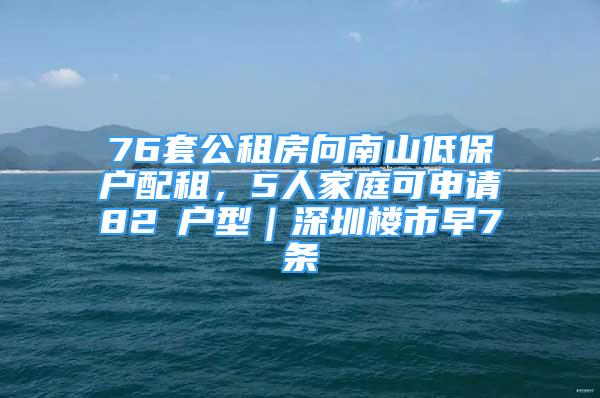 76套公租房向南山低保戶配租，5人家庭可申請(qǐng)82㎡戶型｜深圳樓市早7條