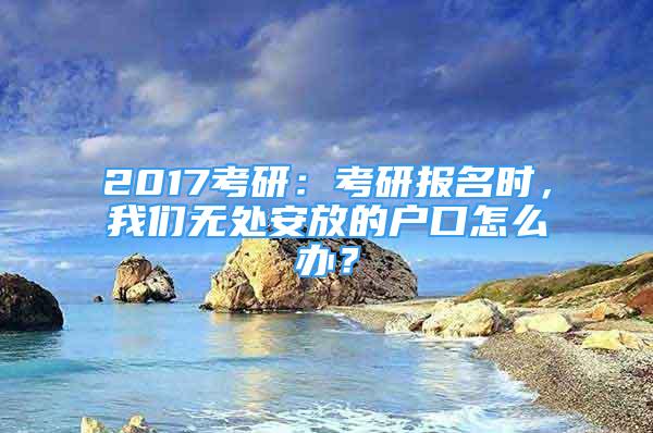 2017考研：考研報名時，我們無處安放的戶口怎么辦？