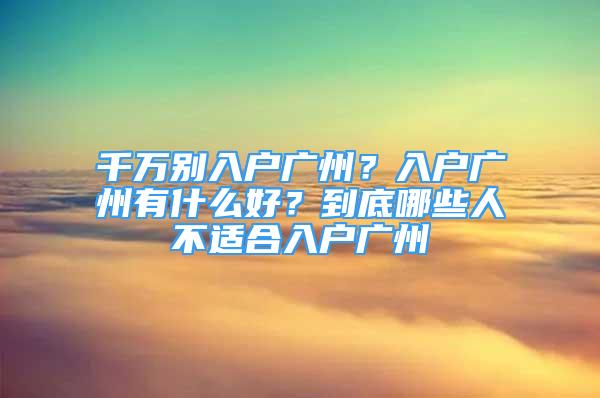 千萬別入戶廣州？入戶廣州有什么好？到底哪些人不適合入戶廣州