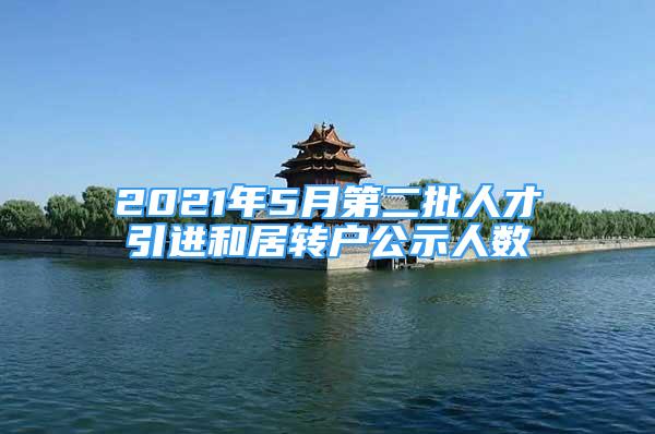 2021年5月第二批人才引進(jìn)和居轉(zhuǎn)戶公示人數(shù)