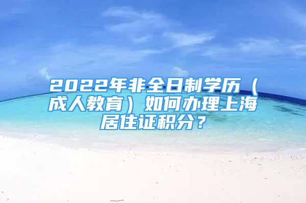 2022年非全日制學(xué)歷（成人教育）如何辦理上海居住證積分？