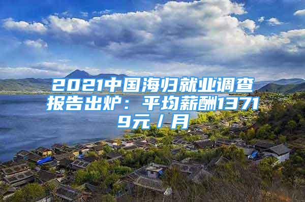 2021中國海歸就業(yè)調查報告出爐：平均薪酬13719元／月