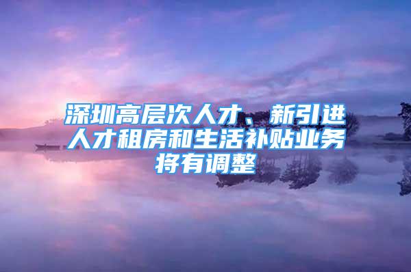 深圳高層次人才、新引進(jìn)人才租房和生活補(bǔ)貼業(yè)務(wù)將有調(diào)整