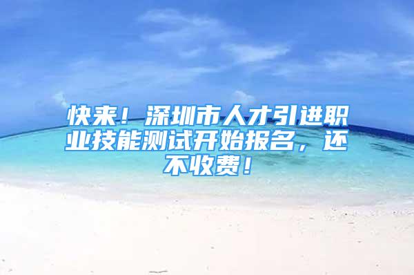 快來！深圳市人才引進職業(yè)技能測試開始報名，還不收費！