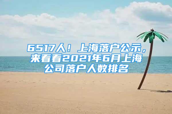 6517人！上海落戶公示，來看看2021年6月上海公司落戶人數(shù)排名