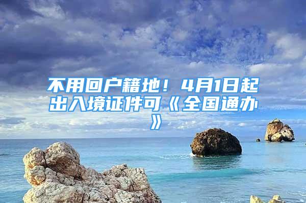 不用回戶籍地！4月1日起出入境證件可《全國(guó)通辦》