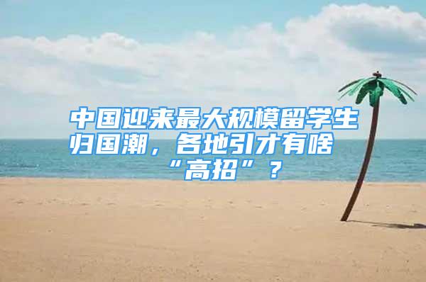 中國迎來最大規(guī)模留學(xué)生歸國潮，各地引才有啥“高招”？