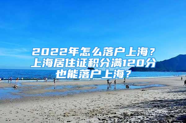 2022年怎么落戶上海？上海居住證積分滿120分也能落戶上海？