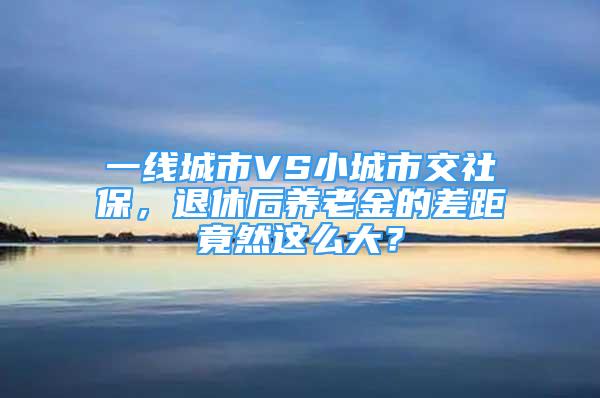 一線城市VS小城市交社保，退休后養(yǎng)老金的差距竟然這么大？