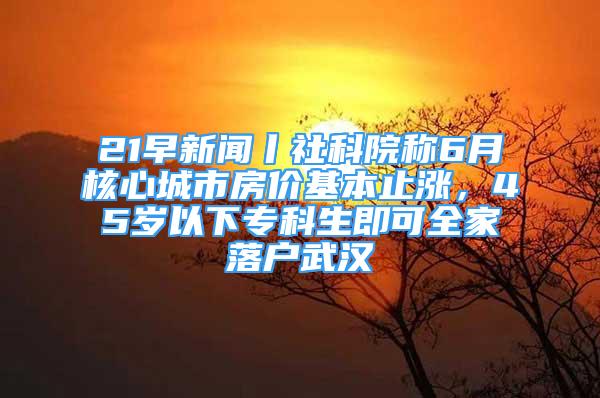 21早新聞丨社科院稱6月核心城市房價基本止?jié)q，45歲以下?？粕纯扇衣鋺粑錆h