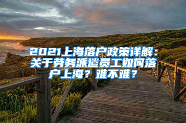 2021上海落戶政策詳解：關(guān)于勞務(wù)派遣員工如何落戶上海？難不難？