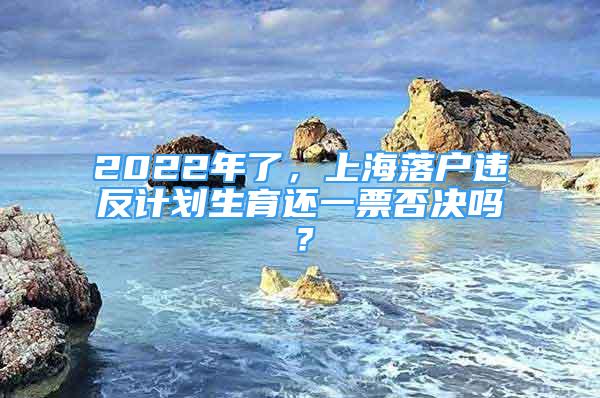 2022年了，上海落戶違反計劃生育還一票否決嗎？