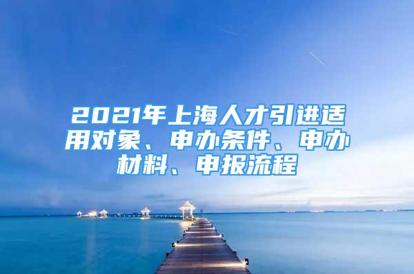 2021年上海人才引進(jìn)適用對象、申辦條件、申辦材料、申報(bào)流程