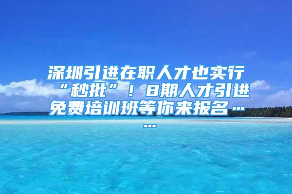 深圳引進(jìn)在職人才也實行“秒批”！8期人才引進(jìn)免費(fèi)培訓(xùn)班等你來報名……