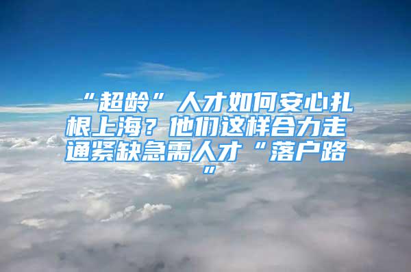 “超齡”人才如何安心扎根上海？他們這樣合力走通緊缺急需人才“落戶路”