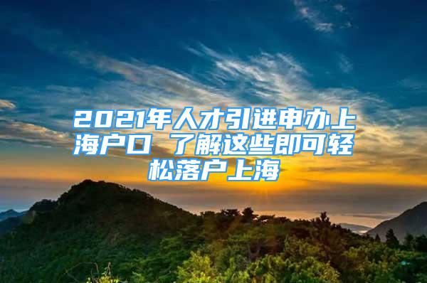 2021年人才引進(jìn)申辦上海戶口 了解這些即可輕松落戶上海