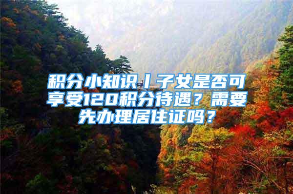 積分小知識丨子女是否可享受120積分待遇？需要先辦理居住證嗎？