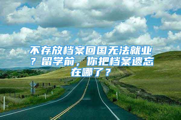 不存放檔案回國無法就業(yè)？留學前，你把檔案遺忘在哪了？