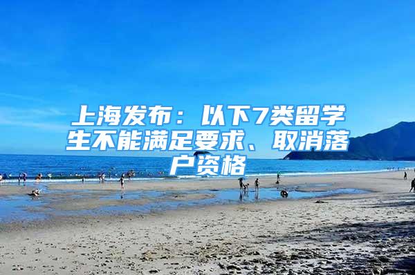 上海發(fā)布：以下7類留學(xué)生不能滿足要求、取消落戶資格