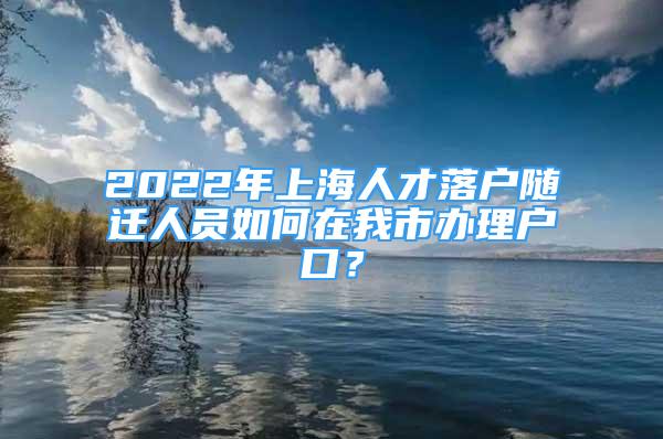 2022年上海人才落戶隨遷人員如何在我市辦理戶口？