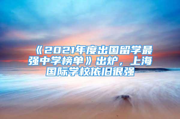 《2021年度出國留學最強中學榜單》出爐，上海國際學校依舊很強