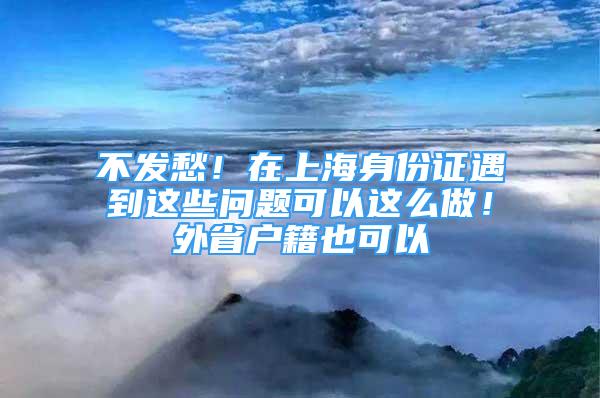 不發(fā)愁！在上海身份證遇到這些問題可以這么做！外省戶籍也可以