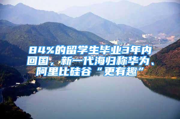 84%的留學(xué)生畢業(yè)3年內(nèi)回國，新一代海歸稱華為、阿里比硅谷“更有趣”