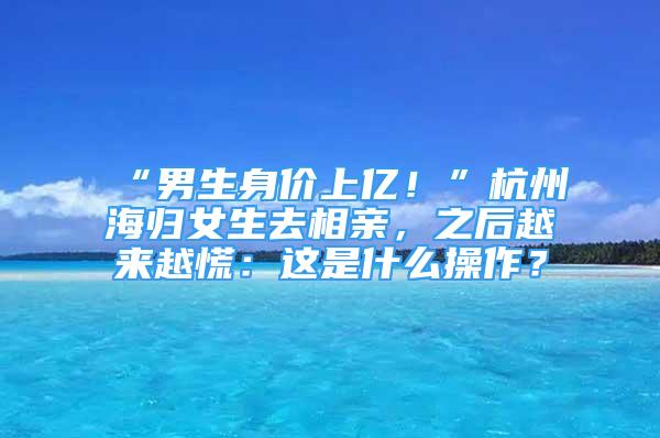 “男生身價上億！”杭州海歸女生去相親，之后越來越慌：這是什么操作？