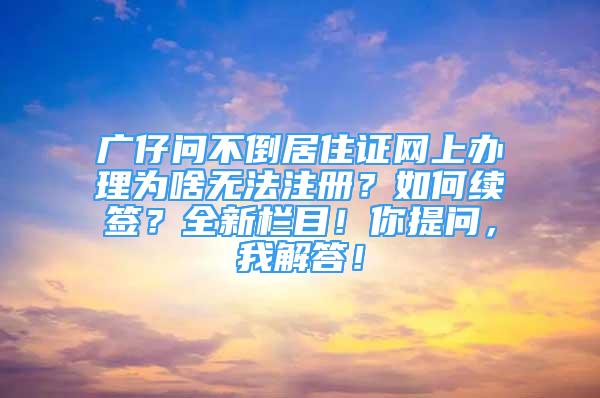 廣仔問不倒居住證網(wǎng)上辦理為啥無法注冊？如何續(xù)簽？全新欄目！你提問，我解答！